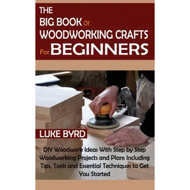 The Big Book of Woodworking Crafts for Beginners: DIY Woodwork Ideas With Step by Step Woodworking Projects and Plans Including Tips, Tools and Essent