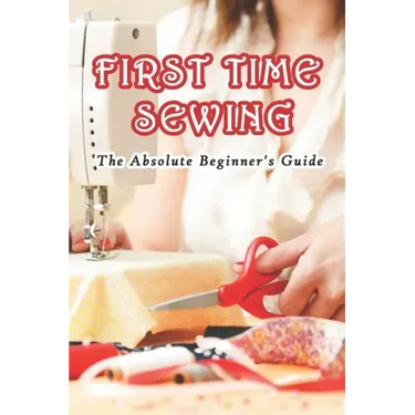First Time Sewing: The Absolute Beginner's Guide: How To Sew