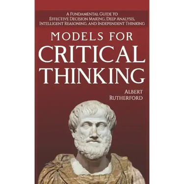 Models For Critical Thinking: A Fundamental Guide to Effective Decision Making, Deep Analysis, Intelligent Reasoning, and Independent Thinking