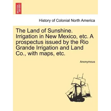 The Land of Sunshine. Irrigation in New Mexico, Etc. a Prospectus Issued by the Rio Grande Irrigation and Land Co., with Maps, Etc.