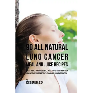 90 All Natural Lung Cancer Meal and Juice Recipes: These Meals and Juices Will Help You Strengthen Your Immune System to Recover from and Prevent Canc