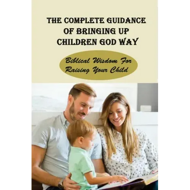 The Complete Guidance Of Bringing Up Children God Way: Biblical Wisdom For Raising Your Child: What Does The Bible Say About Raising Your Child