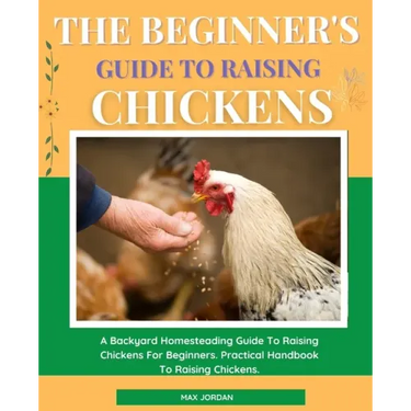 The Beginner's Guide To Raising Chickens: A Backyard Homesteading Guide To Raising Chickens For Beginners. Practical Handbook To Raising Chickens.