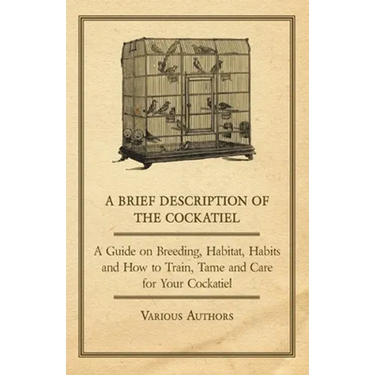 A Brief Description of the Cockatiel - A Guide on Breeding, Habitat, Habits and How to Train, Tame and Care for Your Cockatiel