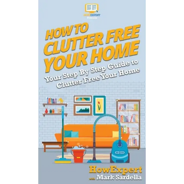 How To Clutter Free Your Home: Your Step By Step Guide To Clutter Free Your Home