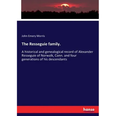 The Resseguie family.: A historical and genealogical record of Alexander Resseguie of Norwalk, Conn. and four generations of his descendants