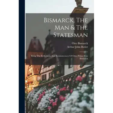 Bismarck, The Man & The Statesman: Being The Reflections And Reminiscences Of Otto, Prince Von Bismarck