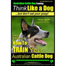 Australian Cattle Dog Training Think Like Me ...But Don't Eat Your Poop!: Here's EXACTLY How to Train Your Australian Cattle Dog