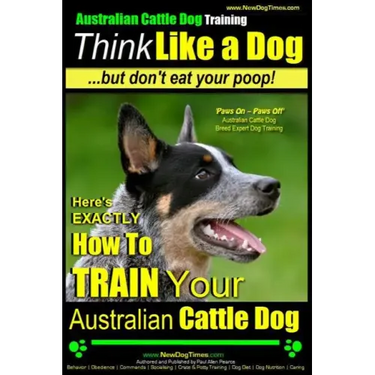 Australian Cattle Dog Training Think Like Me ...But Don't Eat Your Poop!: Here's EXACTLY How to Train Your Australian Cattle Dog