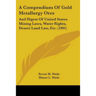 A Compendium Of Gold Metallurgy Ores: And Digest Of United States Mining Laws, Water Rights, Desert Land Law, Etc. (1901)