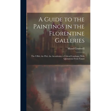 A Guide to the Paintings in the Florentine Galleries; the Uffizi, the Pitti, the Accademia; a Critical Catalogue With Quotations From Vasari