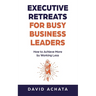 Executive Retreats for Busy Business Leaders: How to Achieve More by Working Less