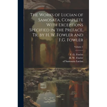 The Works of Lucian of Samosata, Complete With Exceptions Specified in the Preface, Tr. by H. W. Fowler and F.G. Fowler; Volume 1