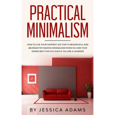 Practical Minimalism: How to Live Your Happiest Life That is Meaningful and Abundant by Making Minimalism Work in a Way That Works Best for
