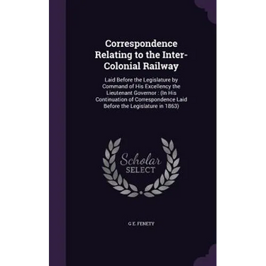 Correspondence Relating to the Inter-Colonial Railway: Laid Before the Legislature by Command of His Excellency the Lieutenant Governor: (In His Conti