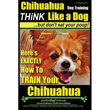 Chihuahua Dog Training - Think Like a Dog...but Don't Eat Your Poop!: Chihuahua Breed Expert Training - Here's EXACTLY How to Train Your Chihuahua