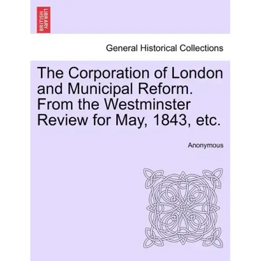 The Corporation of London and Municipal Reform. from the Westminster Review for May, 1843, Etc.