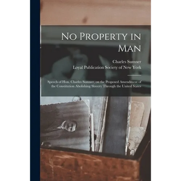 No Property in Man: Speech of Hon. Charles Sumner, on the Proposed Amendment of the Constitution Abolishing Slavery Through the United States