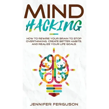 Mind Hacking: How To Rewire Your Brain To Stop Overthinking, Create Better Habits And Realize Your Life Goals