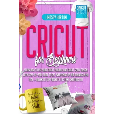 Cricut For Beginners: Learn How To Use Your Cricut Machine And Cricut Space Design With Step-By-Step Guide To Get Everything Up And Running