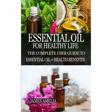 Essential Oil for Healthy Life: The Complete User Guide to Essential Oil + Health Benefits