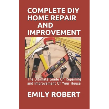 Complete DIY Home Repair and Improvement: The Ultimate Guide On Repairing and Improvement Of Your House
