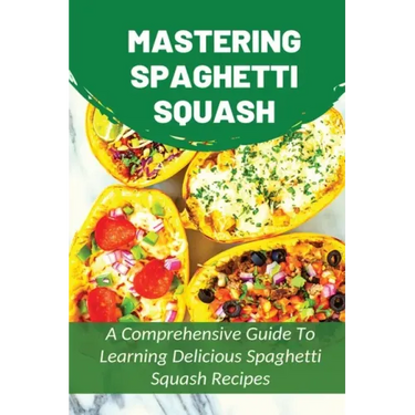 Mastering Spaghetti Squash: A Comprehensive Guide To Learning Delicious Spaghetti Squash Recipes: Easy To Follow Directions To Make Tasty Spaghett