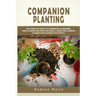 Companion Planting: The Complete Guide to Companion Gardening. How to Grow and Pair Vegetables, Herbs and Flowers to Make Your Garden Successfull