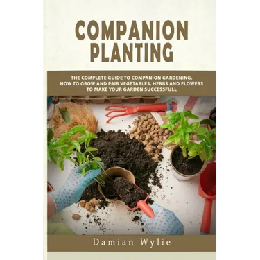 Companion Planting: The Complete Guide to Companion Gardening. How to Grow and Pair Vegetables, Herbs and Flowers to Make Your Garden Successfull