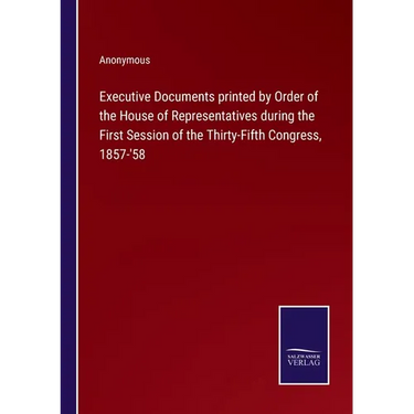 Executive Documents printed by Order of the House of Representatives during the First Session of the Thirty-Fifth Congress, 1857-'58
