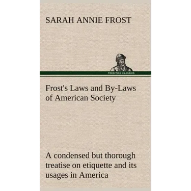Frost's Laws and By-Laws of American Society A condensed but thorough treatise on etiquette and its usages in America, containing plain and reliable d