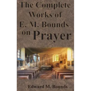 The Complete Works of E.M. Bounds on Prayer: Including: POWER, PURPOSE, PRAYING MEN, POSSIBILITIES, REALITY, ESSENTIALS, NECESSITY, WEAPON