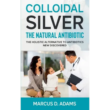 Colloidal Silver - The Natural Antibiotic: The Holistic Alternative To Antibiotics New Discovered