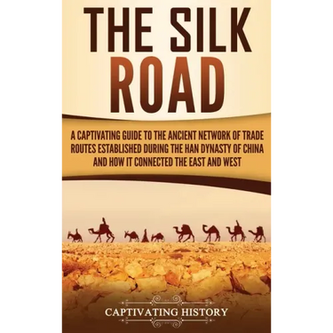 The Silk Road: A Captivating Guide to the Ancient Network of Trade Routes Established during the Han Dynasty of China and How It Connected the East an