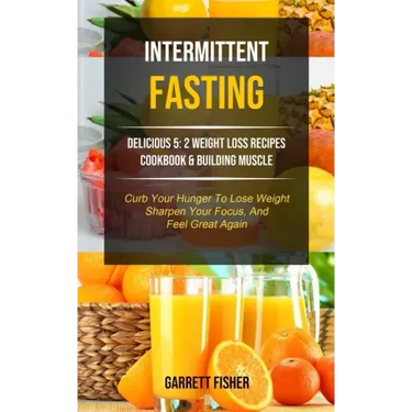 Intermittent Fasting: Delicious 5: 2 Weight Loss Recipes Cookbook & Building Muscle (Curb Your Hunger To Lose Weight, Sharpen Your Focus, An