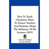 How to Teach Chemistry: Hints to Science Teachers and Students, Being the Substance of Six Lectures (1875)