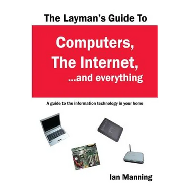 The Layman's Guide to Computers, the Internet, and Everything: A guide to the information technology in your home