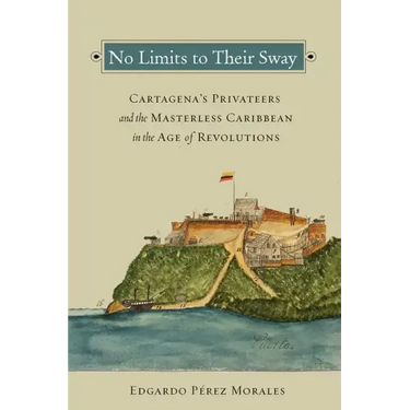 No Limits to Their Sway: Cartagena's Privateers and the Masterless Caribbean in the Age of Revolutions