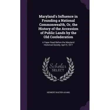 Maryland's Influence in Founding a National Commonwealth, Or, the History of the Accession of Public Lands by the Old Confederation: A Paper Read Befo
