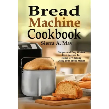 Bread Machine Cookbook: Simple And Easy Gluten Free Recipes For Home DIY Baking Using Your Bread Maker