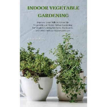 Indoor Vegetable Gardening: Improve your Skills to Grow Up Vegetables at Home. Urban Gardening for Beginners Using Kitchens, Backyards, and Other