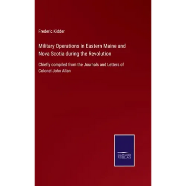 Military Operations in Eastern Maine and Nova Scotia during the Revolution: Chiefly compiled from the Journals and Letters of Colonel John Allan