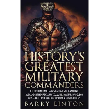 History's Greatest Military Commanders: The Brilliant Military Strategies Of Hannibal, Alexander The Great, Sun Tzu, Julius Caesar, Napoleon Bonaparte