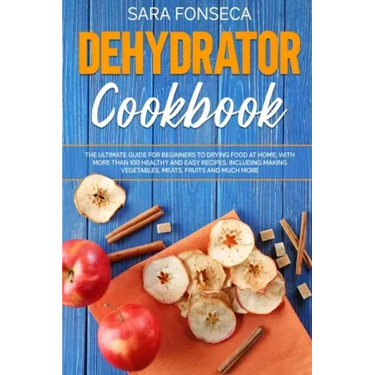 Dehydrator Cookbook: The Ultimate Guide for Beginners to Drying Food at Home, With More than 100 Healthy and Easy Recipes, Including Making