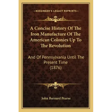 A Concise History Of The Iron Manufacture Of The American Colonies Up To The Revolution: And Of Pennsylvania Until The Present Time (1876)