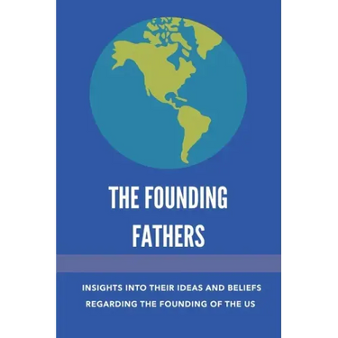 The Founding Fathers: Insights Into Their Ideas And Beliefs Regarding The Founding Of The Us: The Founders Of America