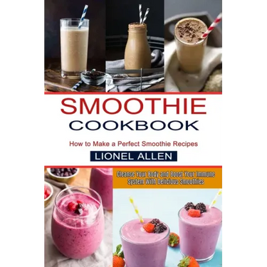 Smoothie Cookbook: Cleanse Your Body and Boost Your Immune System With Delicious Smoothies (How to Make a Perfect Smoothie Recipes)
