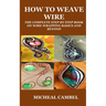 How to Weave Wire: The Complete Step by Step Book on Wire Wrapping Basics and Beyond
