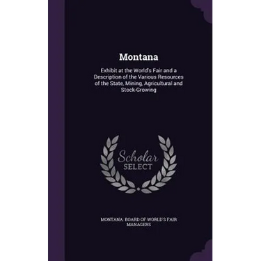 Montana: Exhibit at the World's Fair and a Description of the Various Resources of the State, Mining, Agricultural and Stock-Growing
