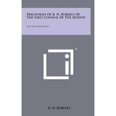 Discourses Of B. H. Roberts Of The First Council Of The Seventy: Last Seven Discourses